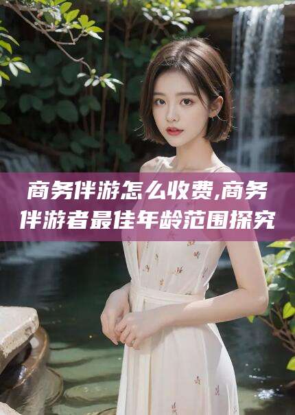 大悟商务伴游怎么收费,商务伴游者最佳年龄范围探究