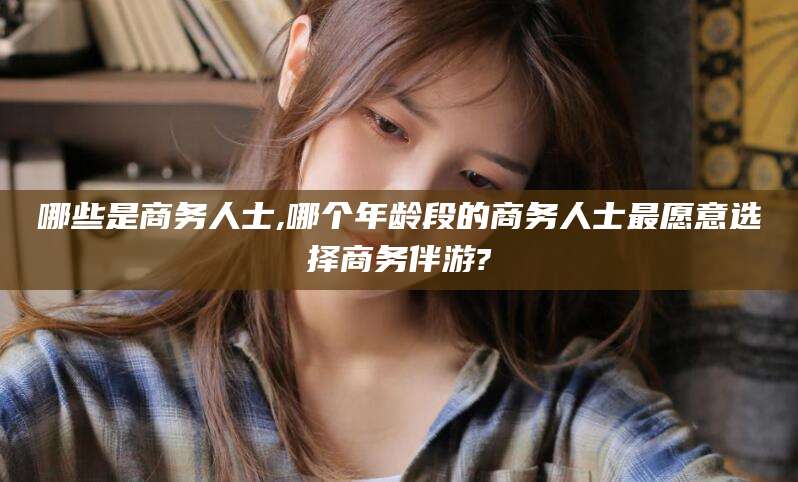 大悟哪些是商务人士,哪个年龄段的商务人士最愿意选择商务伴游?