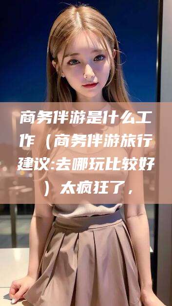 大悟商务伴游是什么工作（商务伴游旅行建议:去哪玩比较好）太疯狂了，