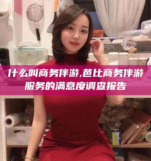 大悟什么叫商务伴游,芭比商务伴游服务的满意度调查报告