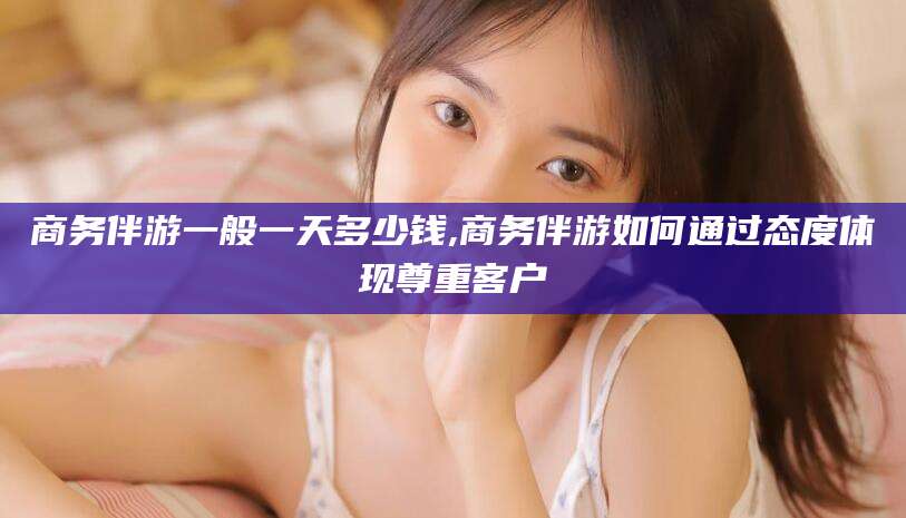 大悟商务伴游一般一天多少钱,商务伴游如何通过态度体现尊重客户