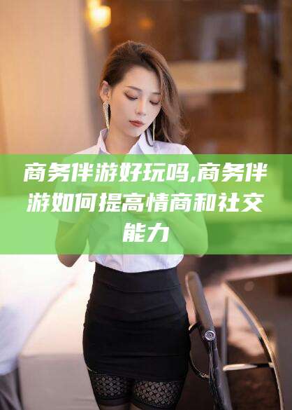 大悟商务伴游好玩吗,商务伴游如何提高情商和社交能力